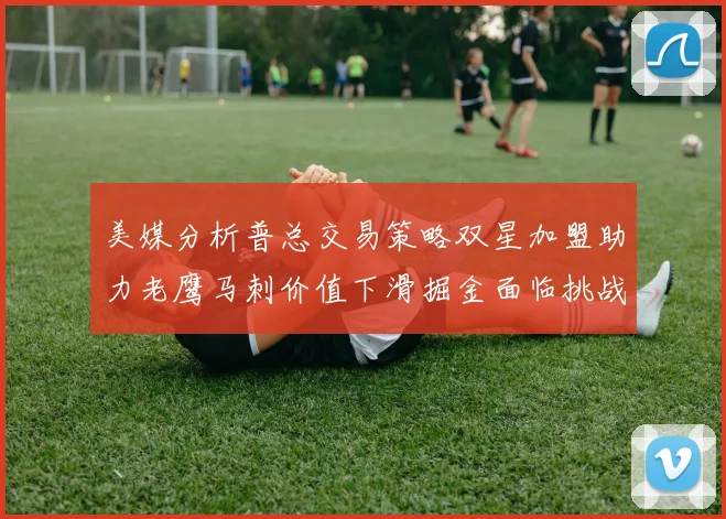 美媒分析普总交易策略双星加盟助力老鹰马刺价值下滑掘金面临挑战