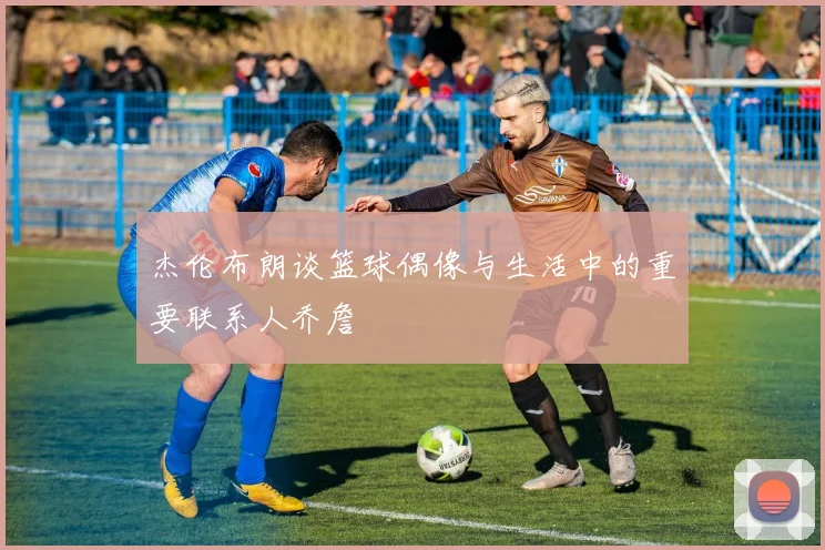 杰伦布朗谈篮球偶像与生活中的重要联系人乔詹