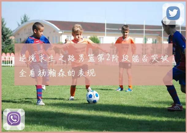 逆境求生之路男篮第2阶段能否突破全看杨瀚森的表现