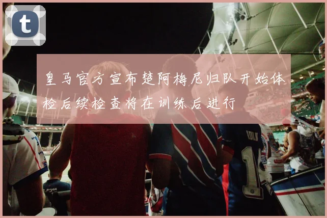 皇马官方宣布楚阿梅尼归队开始体检后续检查将在训练后进行