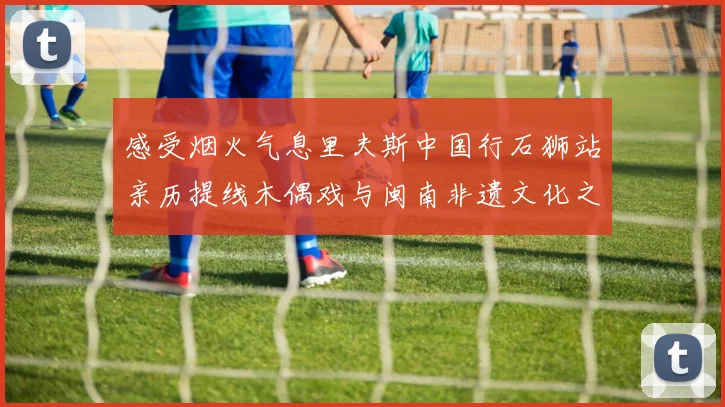 感受烟火气息里夫斯中国行石狮站亲历提线木偶戏与闽南非遗文化之美
