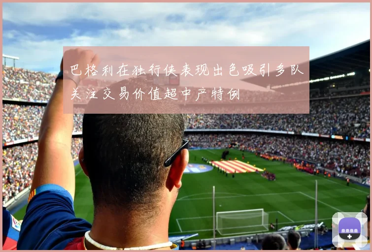 巴格利在独行侠表现出色吸引多队关注交易价值超中产特例