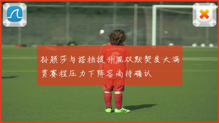 孙颖莎与搭档提升混双默契度大满贯赛程压力下阵容尚待确认