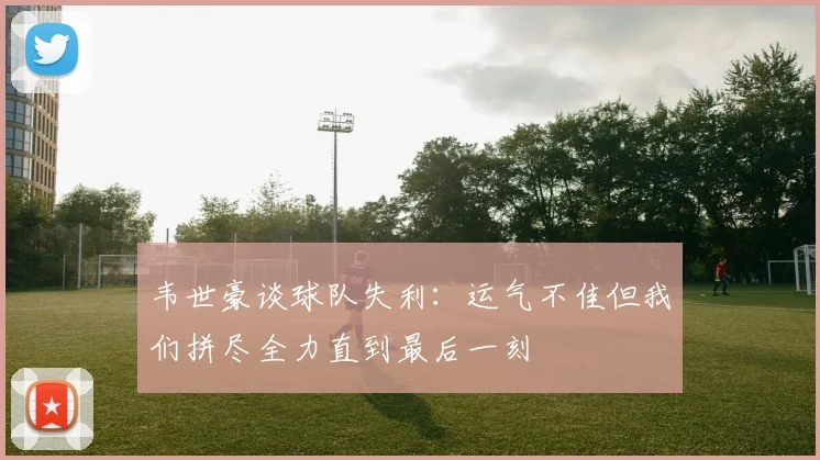 韦世豪谈球队失利：运气不佳但我们拼尽全力直到最后一刻