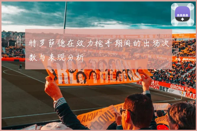 特罗萨德在效力枪手期间的出场次数与表现分析
