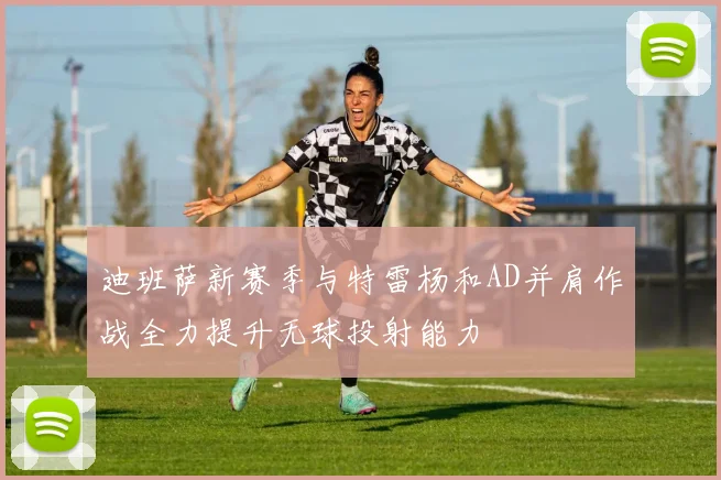 迪班萨新赛季与特雷杨和AD并肩作战全力提升无球投射能力